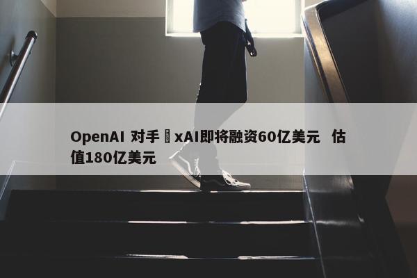OpenAI 对手​xAI即将融资60亿美元  估值180亿美元